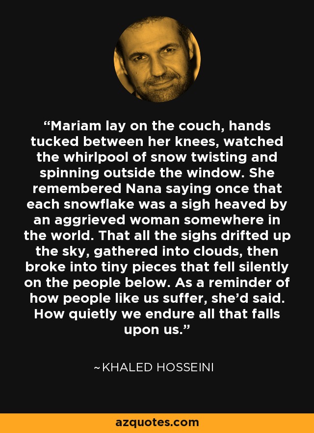 Mariam lay on the couch, hands tucked between her knees, watched the whirlpool of snow twisting and spinning outside the window. She remembered Nana saying once that each snowflake was a sigh heaved by an aggrieved woman somewhere in the world. That all the sighs drifted up the sky, gathered into clouds, then broke into tiny pieces that fell silently on the people below. As a reminder of how people like us suffer, she'd said. How quietly we endure all that falls upon us. - Khaled Hosseini