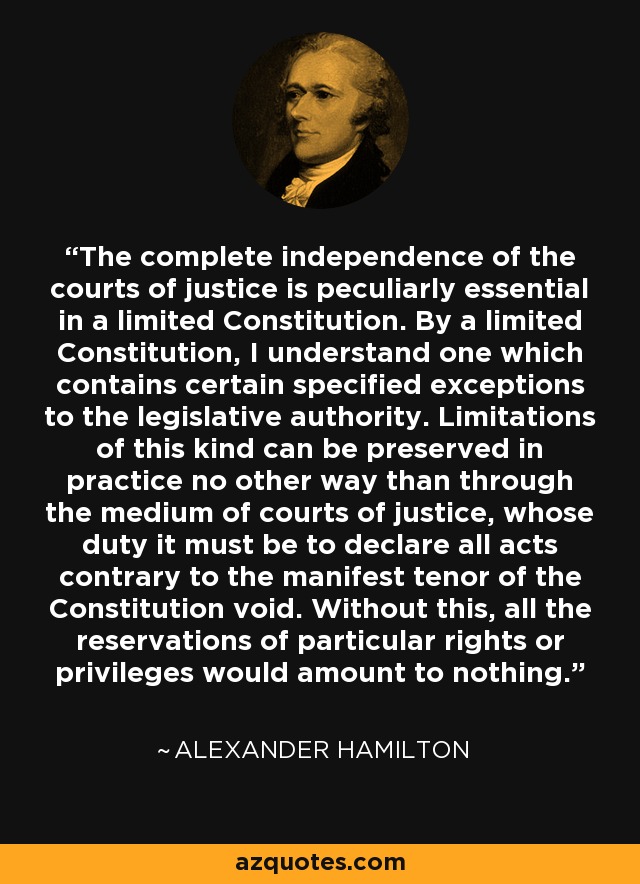 The complete independence of the courts of justice is peculiarly essential in a limited Constitution. By a limited Constitution, I understand one which contains certain specified exceptions to the legislative authority. Limitations of this kind can be preserved in practice no other way than through the medium of courts of justice, whose duty it must be to declare all acts contrary to the manifest tenor of the Constitution void. Without this, all the reservations of particular rights or privileges would amount to nothing. - Alexander Hamilton