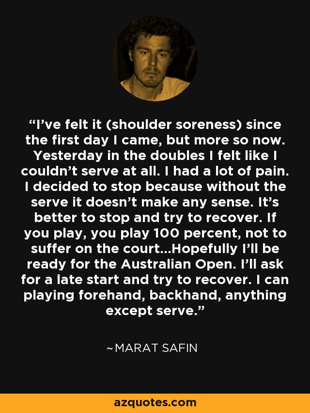 I've felt it (shoulder soreness) since the first day I came, but more so now. Yesterday in the doubles I felt like I couldn't serve at all. I had a lot of pain. I decided to stop because without the serve it doesn't make any sense. It's better to stop and try to recover. If you play, you play 100 percent, not to suffer on the court...Hopefully I'll be ready for the Australian Open. I'll ask for a late start and try to recover. I can playing forehand, backhand, anything except serve. - Marat Safin