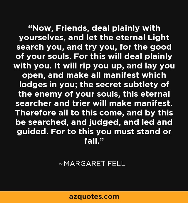 Now, Friends, deal plainly with yourselves, and let the eternal Light search you, and try you, for the good of your souls. For this will deal plainly with you. It will rip you up, and lay you open, and make all manifest which lodges in you; the secret subtlety of the enemy of your souls, this eternal searcher and trier will make manifest. Therefore all to this come, and by this be searched, and judged, and led and guided. For to this you must stand or fall. - Margaret Fell