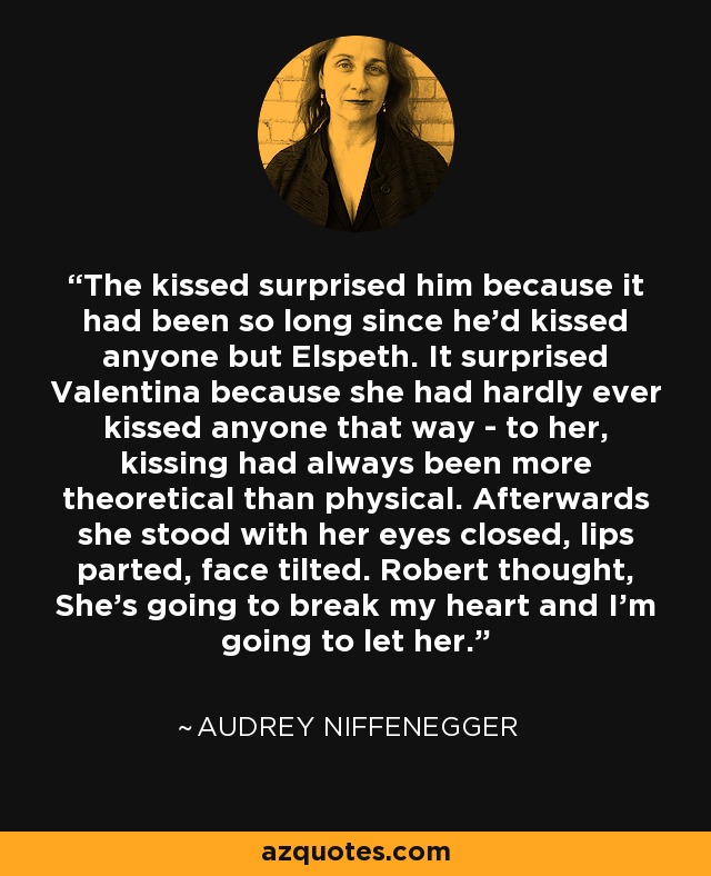 The kissed surprised him because it had been so long since he'd kissed anyone but Elspeth. It surprised Valentina because she had hardly ever kissed anyone that way - to her, kissing had always been more theoretical than physical. Afterwards she stood with her eyes closed, lips parted, face tilted. Robert thought, She's going to break my heart and I'm going to let her. - Audrey Niffenegger