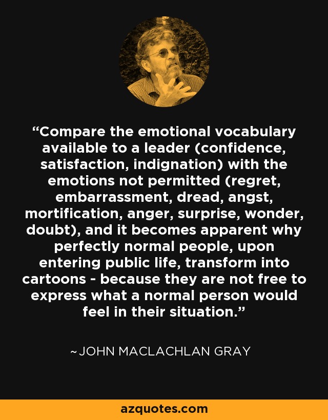 Compare the emotional vocabulary available to a leader (confidence, satisfaction, indignation) with the emotions not permitted (regret, embarrassment, dread, angst, mortification, anger, surprise, wonder, doubt), and it becomes apparent why perfectly normal people, upon entering public life, transform into cartoons - because they are not free to express what a normal person would feel in their situation. - John MacLachlan Gray
