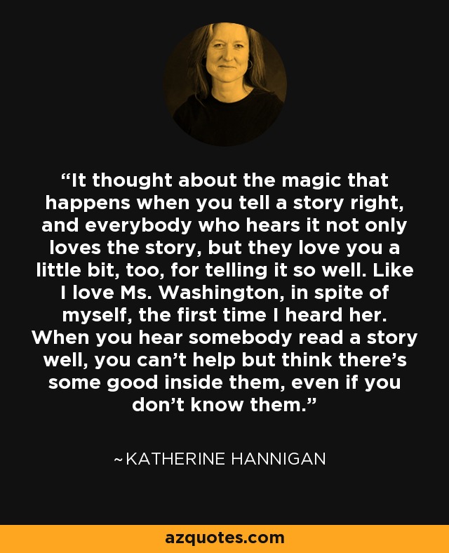 It thought about the magic that happens when you tell a story right, and everybody who hears it not only loves the story, but they love you a little bit, too, for telling it so well. Like I love Ms. Washington, in spite of myself, the first time I heard her. When you hear somebody read a story well, you can't help but think there's some good inside them, even if you don't know them. - Katherine Hannigan