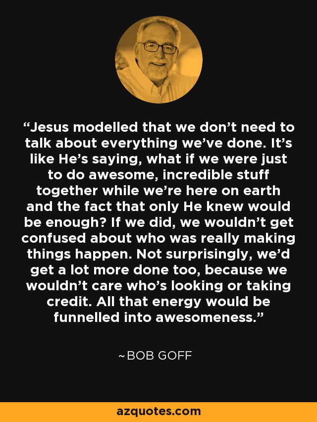 Jesus modelled that we don’t need to talk about everything we’ve done. It’s like He’s saying, what if we were just to do awesome, incredible stuff together while we’re here on earth and the fact that only He knew would be enough? If we did, we wouldn’t get confused about who was really making things happen. Not surprisingly, we’d get a lot more done too, because we wouldn’t care who’s looking or taking credit. All that energy would be funnelled into awesomeness. - Bob Goff