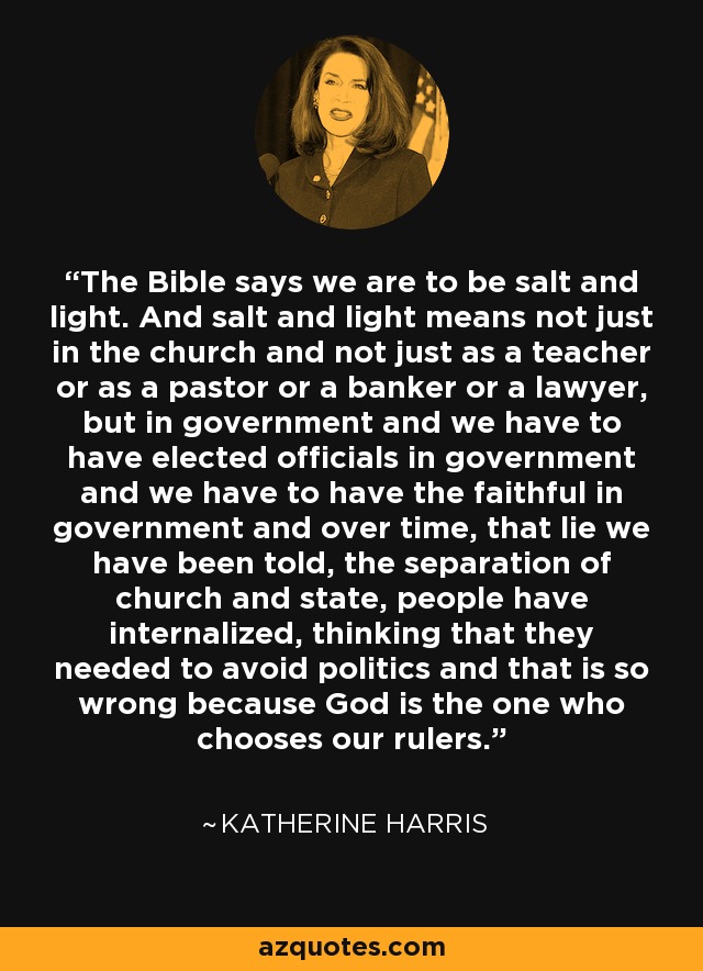The Bible says we are to be salt and light. And salt and light means not just in the church and not just as a teacher or as a pastor or a banker or a lawyer, but in government and we have to have elected officials in government and we have to have the faithful in government and over time, that lie we have been told, the separation of church and state, people have internalized, thinking that they needed to avoid politics and that is so wrong because God is the one who chooses our rulers. - Katherine Harris