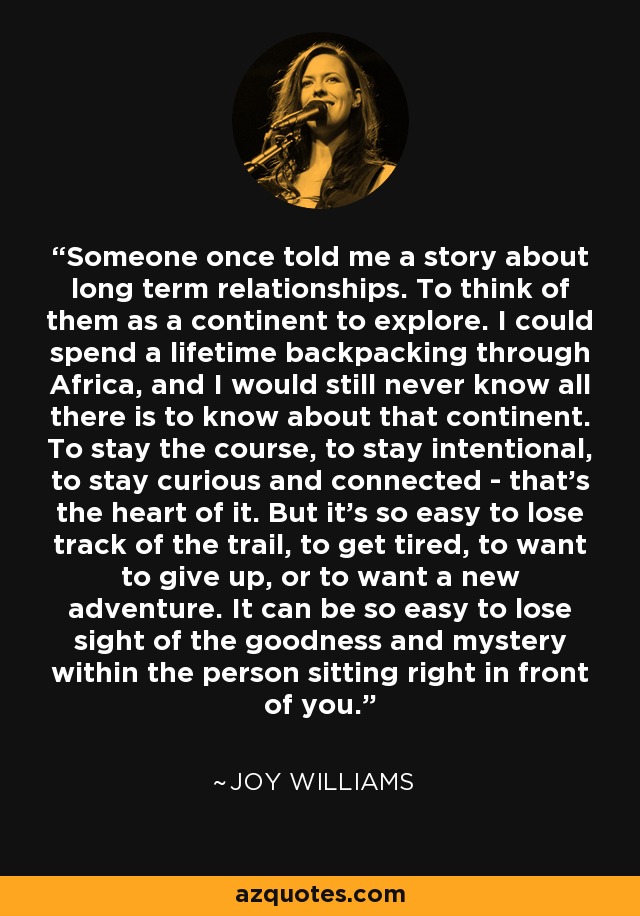 Someone once told me a story about long term relationships. To think of them as a continent to explore. I could spend a lifetime backpacking through Africa, and I would still never know all there is to know about that continent. To stay the course, to stay intentional, to stay curious and connected - that's the heart of it. But it's so easy to lose track of the trail, to get tired, to want to give up, or to want a new adventure. It can be so easy to lose sight of the goodness and mystery within the person sitting right in front of you. - Joy Williams