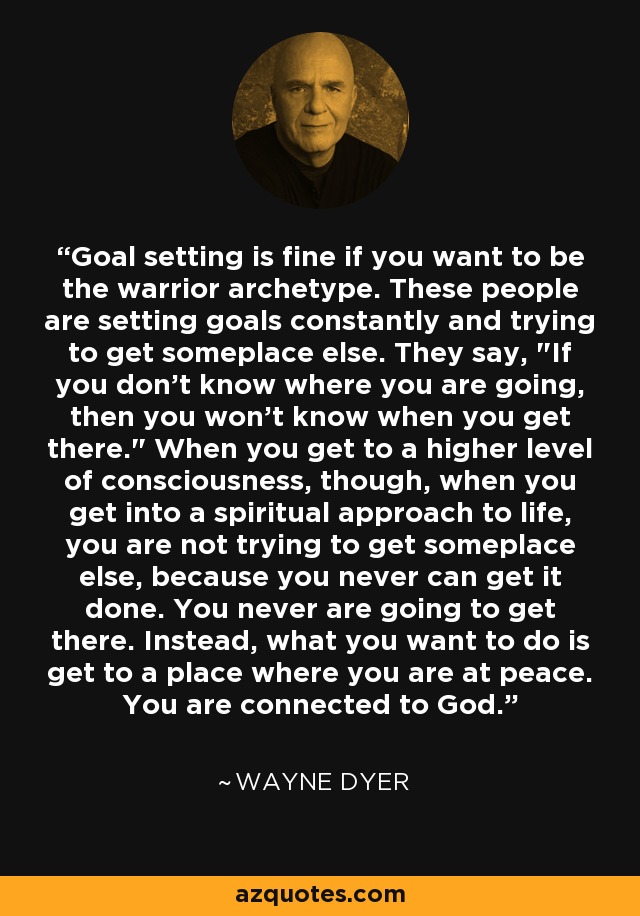 Goal setting is fine if you want to be the warrior archetype. These people are setting goals constantly and trying to get someplace else. They say, 