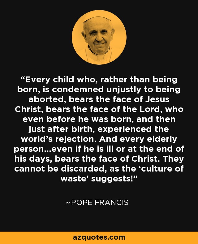 Every child who, rather than being born, is condemned unjustly to being aborted, bears the face of Jesus Christ, bears the face of the Lord, who even before he was born, and then just after birth, experienced the world’s rejection. And every elderly person…even if he is ill or at the end of his days, bears the face of Christ. They cannot be discarded, as the ‘culture of waste’ suggests! - Pope Francis