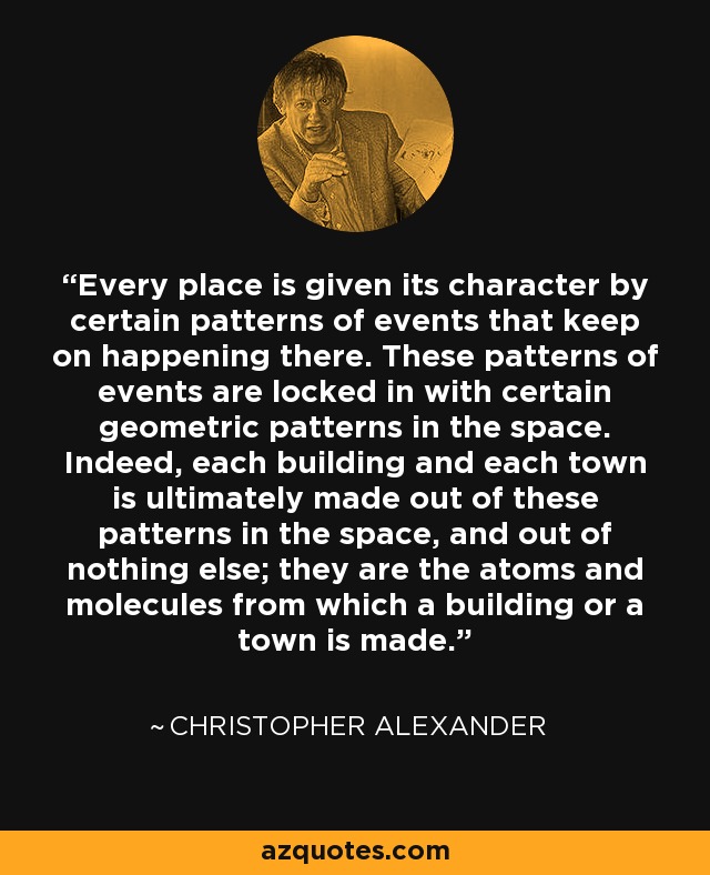 Every place is given its character by certain patterns of events that keep on happening there. These patterns of events are locked in with certain geometric patterns in the space. Indeed, each building and each town is ultimately made out of these patterns in the space, and out of nothing else; they are the atoms and molecules from which a building or a town is made. - Christopher Alexander