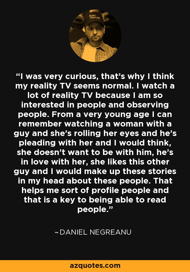 I was very curious, that's why I think my reality TV seems normal. I watch a lot of reality TV because I am so interested in people and observing people. From a very young age I can remember watching a woman with a guy and she's rolling her eyes and he's pleading with her and I would think, she doesn't want to be with him, he's in love with her, she likes this other guy and I would make up these stories in my head about these people. That helps me sort of profile people and that is a key to being able to read people. - Daniel Negreanu