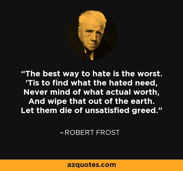 The best way to hate is the worst. 'Tis to find what the hated need, Never mind of what actual worth, And wipe that out of the earth. Let them die of unsatisfied greed. - Robert Frost