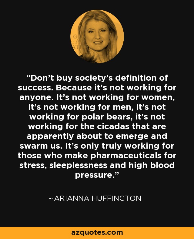 Don't buy society’s definition of success. Because it’s not working for anyone. It’s not working for women, it's not working for men, it's not working for polar bears, it's not working for the cicadas that are apparently about to emerge and swarm us. It’s only truly working for those who make pharmaceuticals for stress, sleeplessness and high blood pressure. - Arianna Huffington