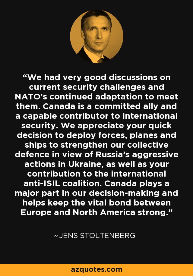 We had very good discussions on current security challenges and NATO's continued adaptation to meet them. Canada is a committed ally and a capable contributor to international security. We appreciate your quick decision to deploy forces, planes and ships to strengthen our collective defence in view of Russia's aggressive actions in Ukraine, as well as your contribution to the international anti-ISIL coalition. Canada plays a major part in our decision-making and helps keep the vital bond between Europe and North America strong. - Jens Stoltenberg