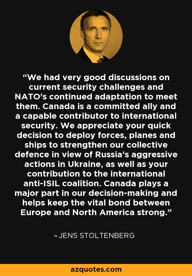 We had very good discussions on current security challenges and NATO's continued adaptation to meet them. Canada is a committed ally and a capable contributor to international security. We appreciate your quick decision to deploy forces, planes and ships to strengthen our collective defence in view of Russia's aggressive actions in Ukraine, as well as your contribution to the international anti-ISIL coalition. Canada plays a major part in our decision-making and helps keep the vital bond between Europe and North America strong. - Jens Stoltenberg