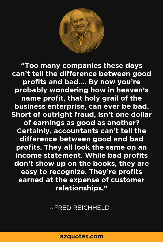 Too many companies these days can't tell the difference between good profits and bad.... By now you're probably wondering how in heaven's name profit, that holy grail of the business enterprise, can ever be bad. Short of outright fraud, isn't one dollar of earnings as good as another? Certainly, accountants can't tell the difference between good and bad profits. They all look the same on an income statement. While bad profits don't show up on the books, they are easy to recognize. They're profits earned at the expense of customer relationships. - Fred Reichheld