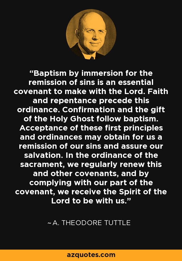 Baptism by immersion for the remission of sins is an essential covenant to make with the Lord. Faith and repentance precede this ordinance. Confirmation and the gift of the Holy Ghost follow baptism. Acceptance of these first principles and ordinances may obtain for us a remission of our sins and assure our salvation. In the ordinance of the sacrament, we regularly renew this and other covenants, and by complying with our part of the covenant, we receive the Spirit of the Lord to be with us. - A. Theodore Tuttle