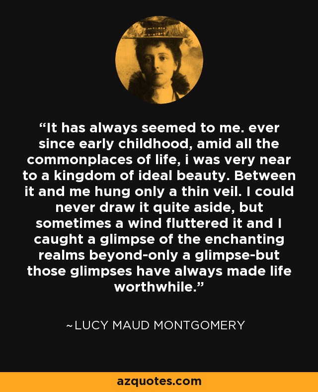 It has always seemed to me. ever since early childhood, amid all the commonplaces of life, i was very near to a kingdom of ideal beauty. Between it and me hung only a thin veil. I could never draw it quite aside, but sometimes a wind fluttered it and I caught a glimpse of the enchanting realms beyond-only a glimpse-but those glimpses have always made life worthwhile. - Lucy Maud Montgomery