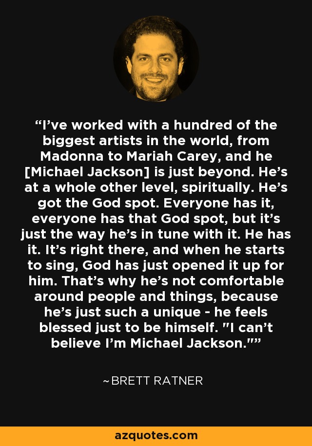 I've worked with a hundred of the biggest artists in the world, from Madonna to Mariah Carey, and he [Michael Jackson] is just beyond. He's at a whole other level, spiritually. He's got the God spot. Everyone has it, everyone has that God spot, but it's just the way he's in tune with it. He has it. It's right there, and when he starts to sing, God has just opened it up for him. That's why he's not comfortable around people and things, because he's just such a unique - he feels blessed just to be himself. 