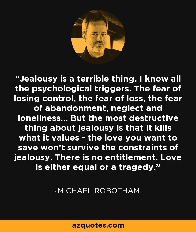 Jealousy is a terrible thing. I know all the psychological triggers. The fear of losing control, the fear of loss, the fear of abandonment, neglect and loneliness... But the most destructive thing about jealousy is that it kills what it values - the love you want to save won't survive the constraints of jealousy. There is no entitlement. Love is either equal or a tragedy. - Michael Robotham