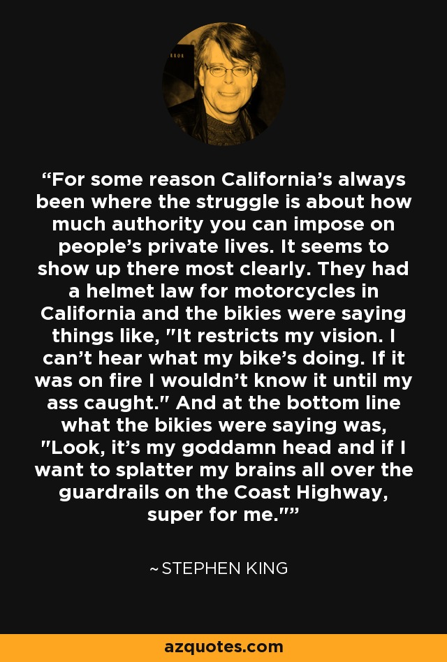 For some reason California's always been where the struggle is about how much authority you can impose on people's private lives. It seems to show up there most clearly. They had a helmet law for motorcycles in California and the bikies were saying things like, 