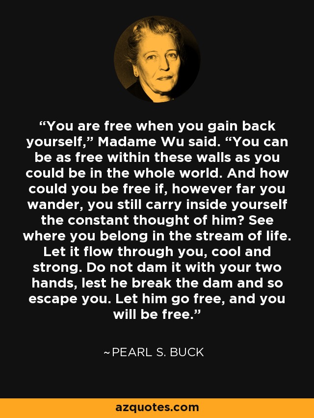 You are free when you gain back yourself,” Madame Wu said. “You can be as free within these walls as you could be in the whole world. And how could you be free if, however far you wander, you still carry inside yourself the constant thought of him? See where you belong in the stream of life. Let it flow through you, cool and strong. Do not dam it with your two hands, lest he break the dam and so escape you. Let him go free, and you will be free. - Pearl S. Buck