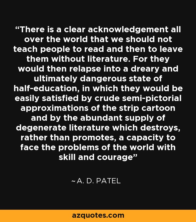 There is a clear acknowledgement all over the world that we should not teach people to read and then to leave them without literature. For they would then relapse into a dreary and ultimately dangerous state of half-education, in which they would be easily satisfied by crude semi-pictorial approximations of the strip cartoon and by the abundant supply of degenerate literature which destroys, rather than promotes, a capacity to face the problems of the world with skill and courage - A. D. Patel