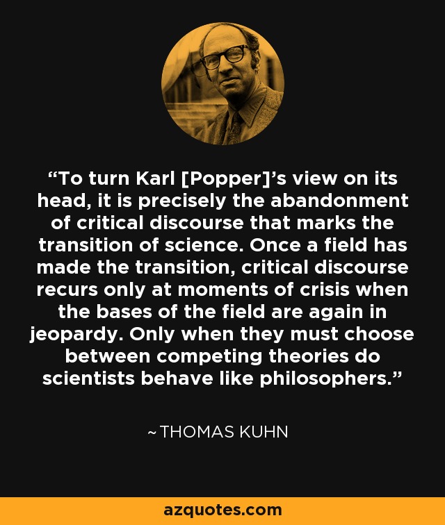 To turn Karl [Popper]'s view on its head, it is precisely the abandonment of critical discourse that marks the transition of science. Once a field has made the transition, critical discourse recurs only at moments of crisis when the bases of the field are again in jeopardy. Only when they must choose between competing theories do scientists behave like philosophers. - Thomas Kuhn