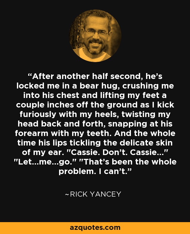 After another half second, he's locked me in a bear hug, crushing me into his chest and lifting my feet a couple inches off the ground as I kick furiously with my heels, twisting my head back and forth, snapping at his forearm with my teeth. And the whole time his lips tickling the delicate skin of my ear. 