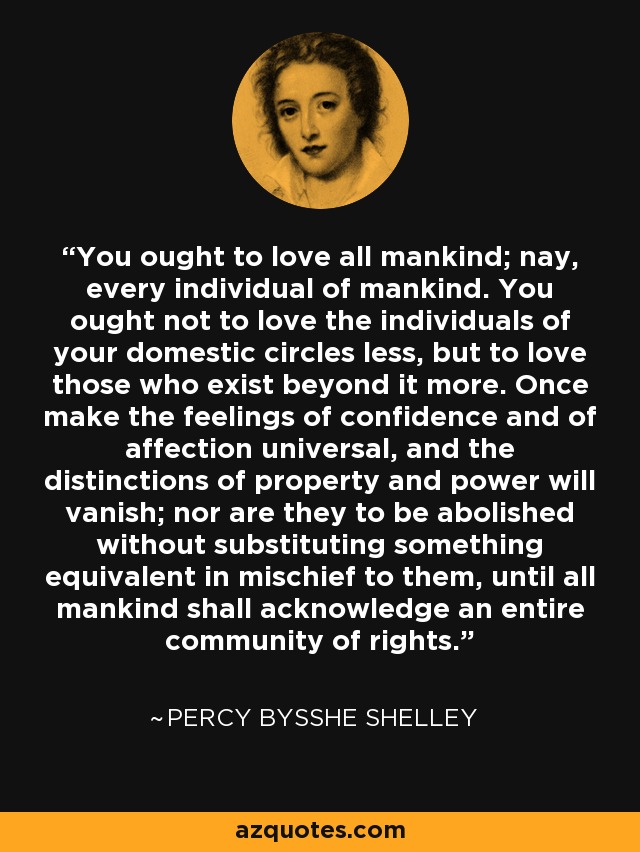 You ought to love all mankind; nay, every individual of mankind. You ought not to love the individuals of your domestic circles less, but to love those who exist beyond it more. Once make the feelings of confidence and of affection universal, and the distinctions of property and power will vanish; nor are they to be abolished without substituting something equivalent in mischief to them, until all mankind shall acknowledge an entire community of rights. - Percy Bysshe Shelley