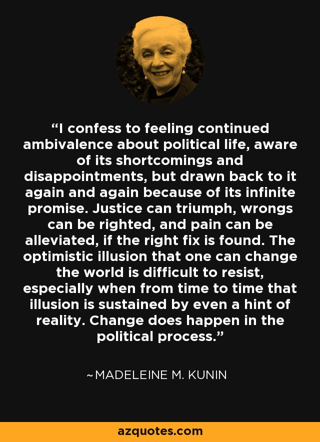 I confess to feeling continued ambivalence about political life, aware of its shortcomings and disappointments, but drawn back to it again and again because of its infinite promise. Justice can triumph, wrongs can be righted, and pain can be alleviated, if the right fix is found. The optimistic illusion that one can change the world is difficult to resist, especially when from time to time that illusion is sustained by even a hint of reality. Change does happen in the political process. - Madeleine M. Kunin