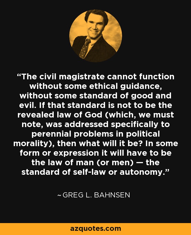 The civil magistrate cannot function without some ethical guidance, without some standard of good and evil. If that standard is not to be the revealed law of God (which, we must note, was addressed specifically to perennial problems in political morality), then what will it be? In some form or expression it will have to be the law of man (or men) — the standard of self-law or autonomy. - Greg L. Bahnsen