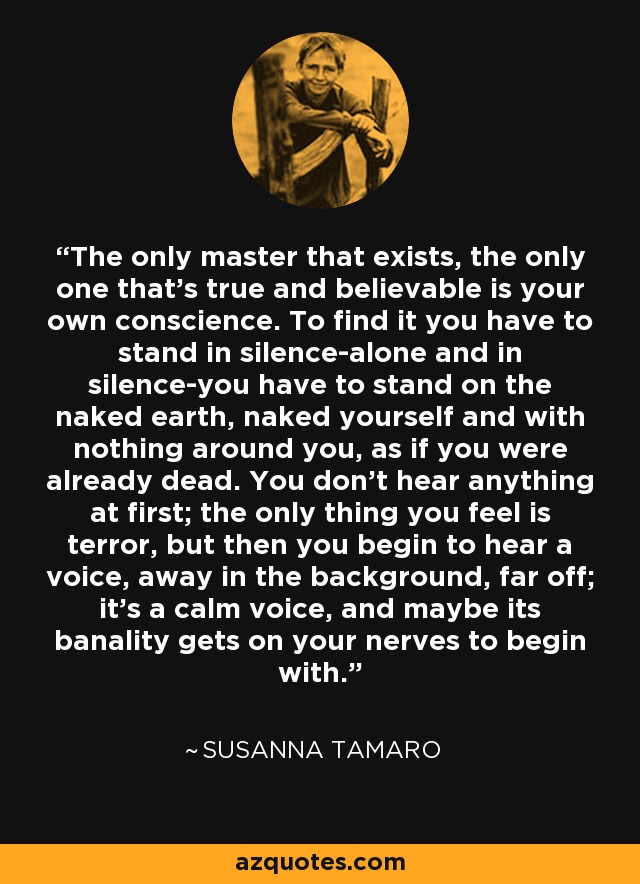 The only master that exists, the only one that's true and believable is your own conscience. To find it you have to stand in silence-alone and in silence-you have to stand on the naked earth, naked yourself and with nothing around you, as if you were already dead. You don't hear anything at first; the only thing you feel is terror, but then you begin to hear a voice, away in the background, far off; it's a calm voice, and maybe its banality gets on your nerves to begin with. - Susanna Tamaro