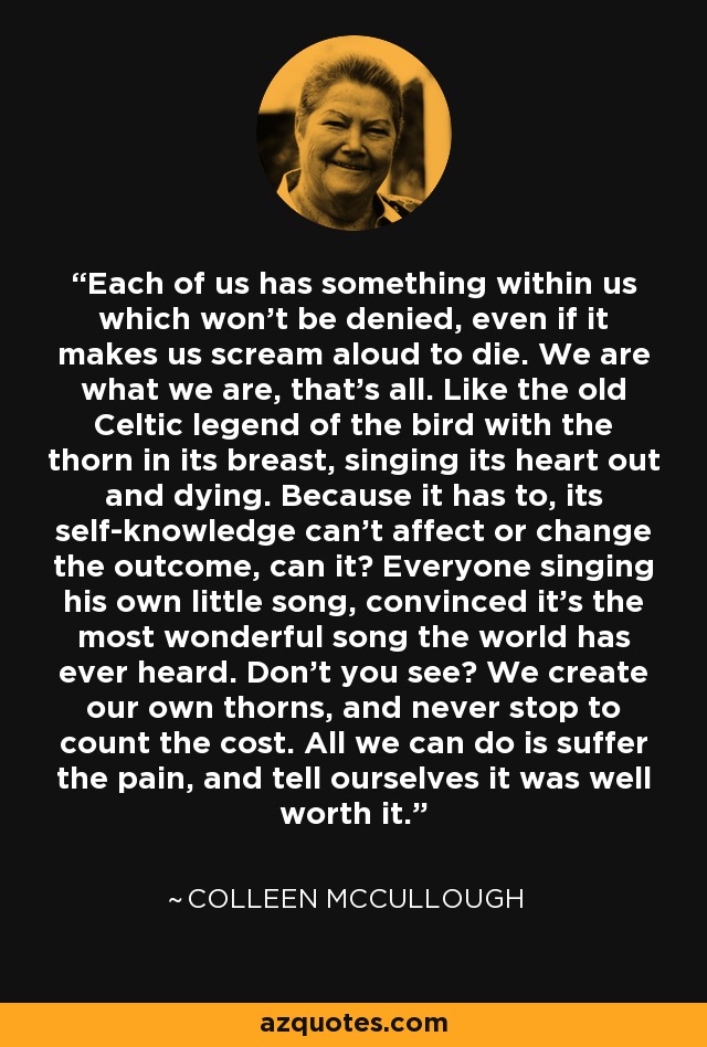 Each of us has something within us which won't be denied, even if it makes us scream aloud to die. We are what we are, that's all. Like the old Celtic legend of the bird with the thorn in its breast, singing its heart out and dying. Because it has to, its self-knowledge can't affect or change the outcome, can it? Everyone singing his own little song, convinced it's the most wonderful song the world has ever heard. Don't you see? We create our own thorns, and never stop to count the cost. All we can do is suffer the pain, and tell ourselves it was well worth it. - Colleen McCullough