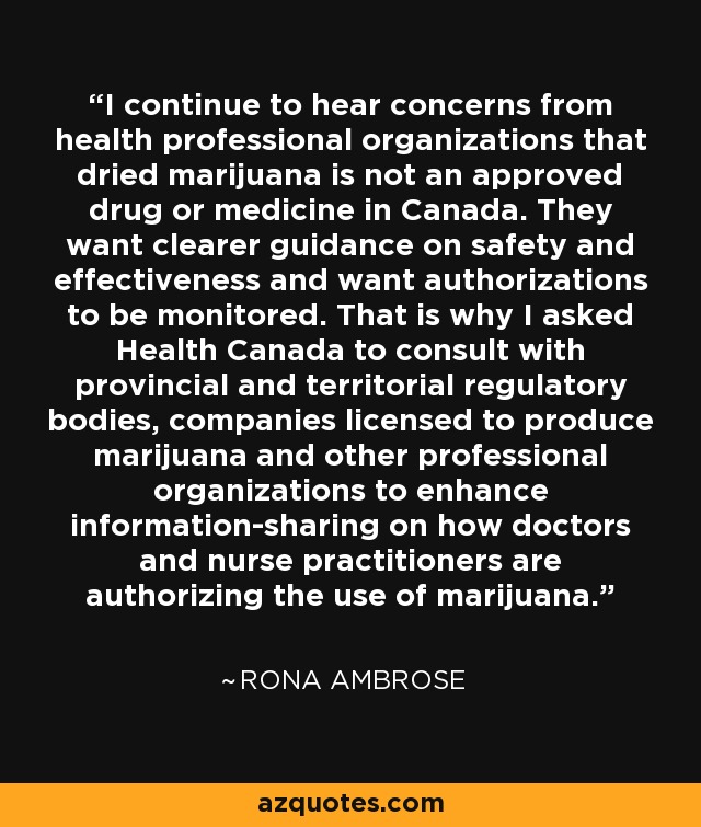 I continue to hear concerns from health professional organizations that dried marijuana is not an approved drug or medicine in Canada. They want clearer guidance on safety and effectiveness and want authorizations to be monitored. That is why I asked Health Canada to consult with provincial and territorial regulatory bodies, companies licensed to produce marijuana and other professional organizations to enhance information-sharing on how doctors and nurse practitioners are authorizing the use of marijuana. - Rona Ambrose