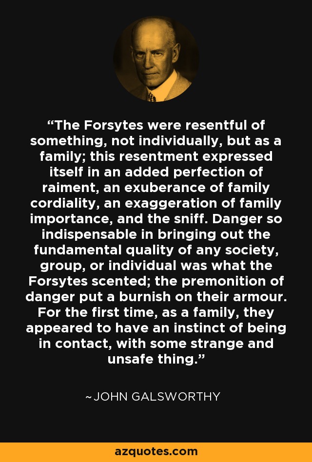 The Forsytes were resentful of something, not individually, but as a family; this resentment expressed itself in an added perfection of raiment, an exuberance of family cordiality, an exaggeration of family importance, and the sniff. Danger so indispensable in bringing out the fundamental quality of any society, group, or individual was what the Forsytes scented; the premonition of danger put a burnish on their armour. For the first time, as a family, they appeared to have an instinct of being in contact, with some strange and unsafe thing. - John Galsworthy