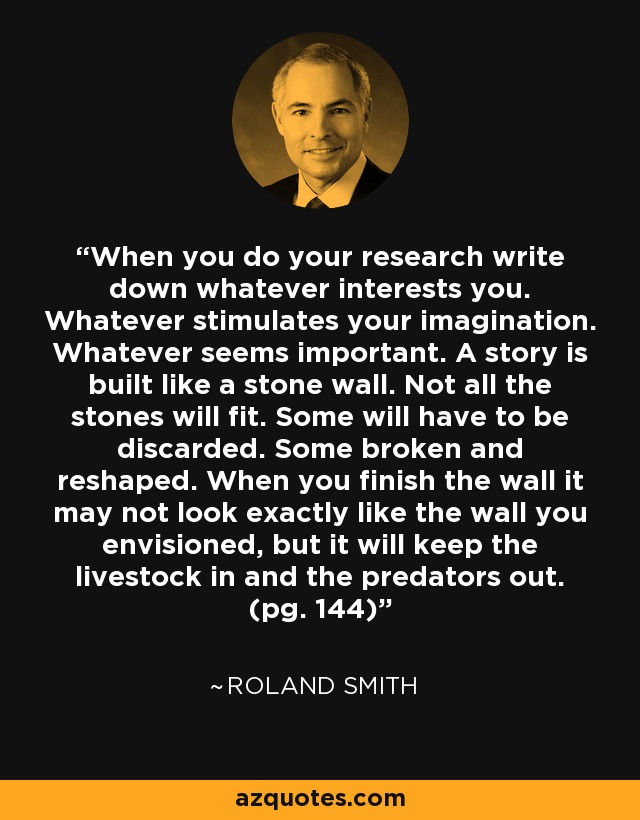 When you do your research write down whatever interests you. Whatever stimulates your imagination. Whatever seems important. A story is built like a stone wall. Not all the stones will fit. Some will have to be discarded. Some broken and reshaped. When you finish the wall it may not look exactly like the wall you envisioned, but it will keep the livestock in and the predators out. (pg. 144) - Roland Smith