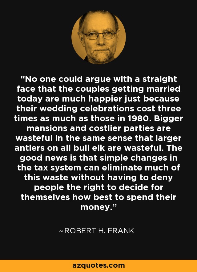 No one could argue with a straight face that the couples getting married today are much happier just because their wedding celebrations cost three times as much as those in 1980. Bigger mansions and costlier parties are wasteful in the same sense that larger antlers on all bull elk are wasteful. The good news is that simple changes in the tax system can eliminate much of this waste without having to deny people the right to decide for themselves how best to spend their money. - Robert H. Frank