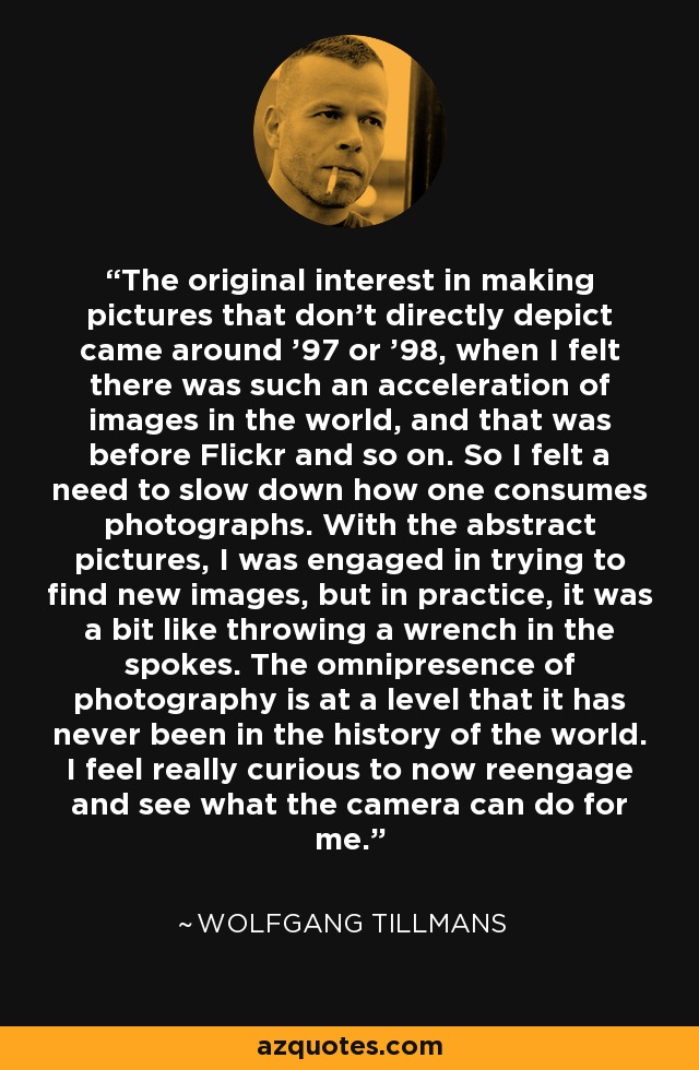 The original interest in making pictures that don't directly depict came around '97 or '98, when I felt there was such an acceleration of images in the world, and that was before Flickr and so on. So I felt a need to slow down how one consumes photographs. With the abstract pictures, I was engaged in trying to find new images, but in practice, it was a bit like throwing a wrench in the spokes. The omnipresence of photography is at a level that it has never been in the history of the world. I feel really curious to now reengage and see what the camera can do for me. - Wolfgang Tillmans