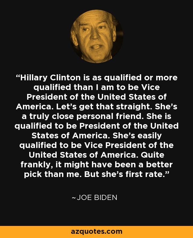 Hillary Clinton is as qualified or more qualified than I am to be Vice President of the United States of America. Let's get that straight. She's a truly close personal friend. She is qualified to be President of the United States of America. She's easily qualified to be Vice President of the United States of America. Quite frankly, it might have been a better pick than me. But she's first rate. - Joe Biden