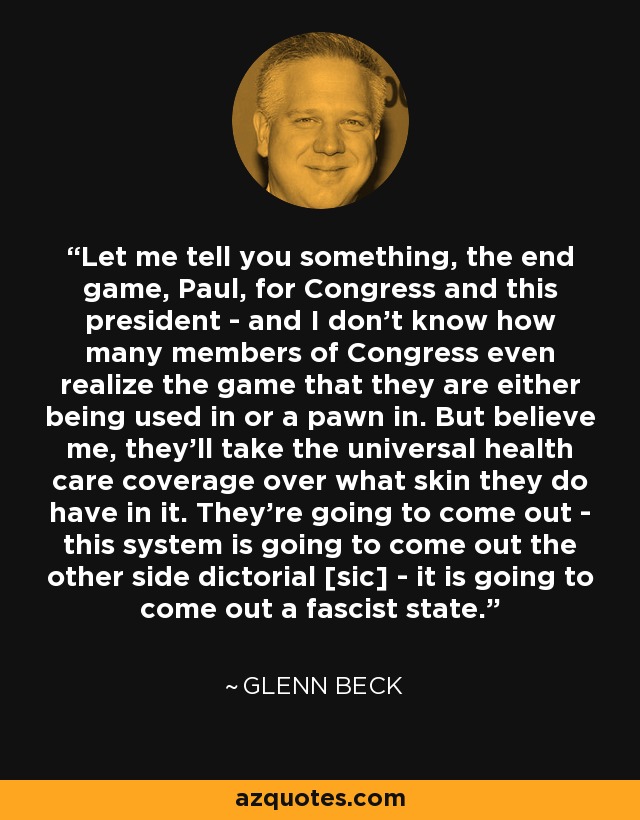 Let me tell you something, the end game, Paul, for Congress and this president - and I don't know how many members of Congress even realize the game that they are either being used in or a pawn in. But believe me, they'll take the universal health care coverage over what skin they do have in it. They're going to come out - this system is going to come out the other side dictorial [sic] - it is going to come out a fascist state. - Glenn Beck