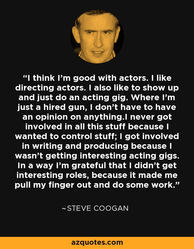 I think I'm good with actors. I like directing actors. I also like to show up and just do an acting gig. Where I'm just a hired gun, I don't have to have an opinion on anything.I never got involved in all this stuff because I wanted to control stuff; I got involved in writing and producing because I wasn't getting interesting acting gigs. In a way I'm grateful that I didn't get interesting roles, because it made me pull my finger out and do some work. - Steve Coogan