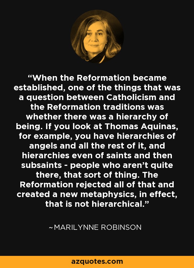 When the Reformation became established, one of the things that was a question between Catholicism and the Reformation traditions was whether there was a hierarchy of being. If you look at Thomas Aquinas, for example, you have hierarchies of angels and all the rest of it, and hierarchies even of saints and then subsaints - people who aren't quite there, that sort of thing. The Reformation rejected all of that and created a new metaphysics, in effect, that is not hierarchical. - Marilynne Robinson