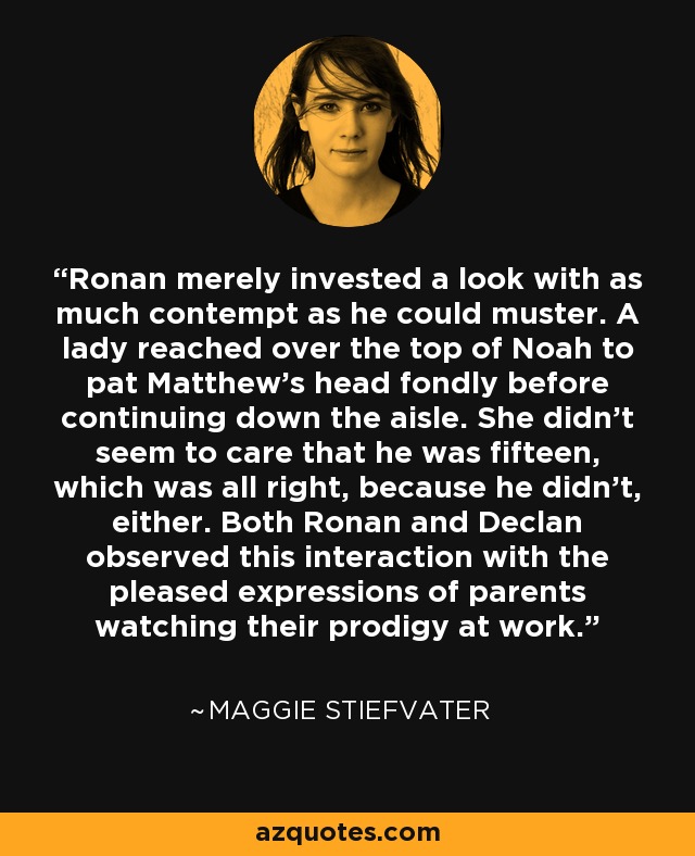 Ronan merely invested a look with as much contempt as he could muster. A lady reached over the top of Noah to pat Matthew's head fondly before continuing down the aisle. She didn't seem to care that he was fifteen, which was all right, because he didn't, either. Both Ronan and Declan observed this interaction with the pleased expressions of parents watching their prodigy at work. - Maggie Stiefvater