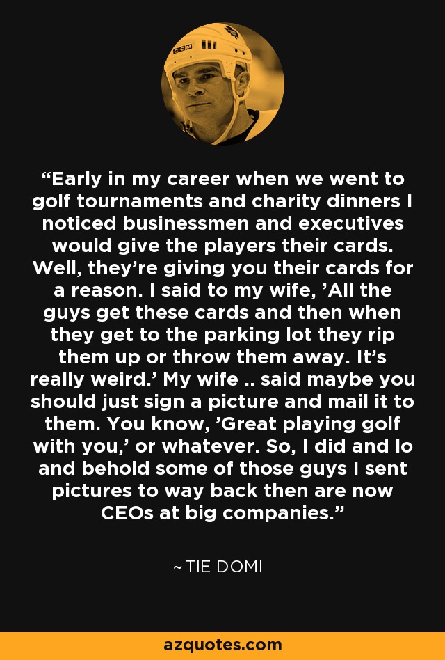 Early in my career when we went to golf tournaments and charity dinners I noticed businessmen and executives would give the players their cards. Well, they're giving you their cards for a reason. I said to my wife, 'All the guys get these cards and then when they get to the parking lot they rip them up or throw them away. It's really weird.' My wife .. said maybe you should just sign a picture and mail it to them. You know, 'Great playing golf with you,' or whatever. So, I did and lo and behold some of those guys I sent pictures to way back then are now CEOs at big companies. - Tie Domi