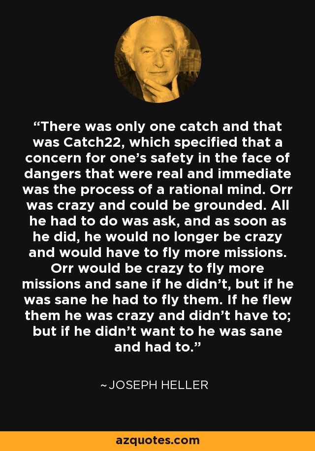 There was only one catch and that was Catch22, which specified that a concern for one's safety in the face of dangers that were real and immediate was the process of a rational mind. Orr was crazy and could be grounded. All he had to do was ask, and as soon as he did, he would no longer be crazy and would have to fly more missions. Orr would be crazy to fly more missions and sane if he didn't, but if he was sane he had to fly them. If he flew them he was crazy and didn't have to; but if he didn't want to he was sane and had to. - Joseph Heller