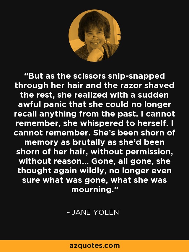 But as the scissors snip-snapped through her hair and the razor shaved the rest, she realized with a sudden awful panic that she could no longer recall anything from the past. I cannot remember, she whispered to herself. I cannot remember. She's been shorn of memory as brutally as she'd been shorn of her hair, without permission, without reason... Gone, all gone, she thought again wildly, no longer even sure what was gone, what she was mourning. - Jane Yolen