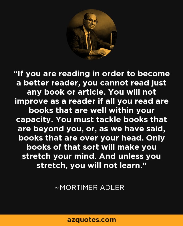 If you are reading in order to become a better reader, you cannot read just any book or article. You will not improve as a reader if all you read are books that are well within your capacity. You must tackle books that are beyond you, or, as we have said, books that are over your head. Only books of that sort will make you stretch your mind. And unless you stretch, you will not learn. - Mortimer Adler