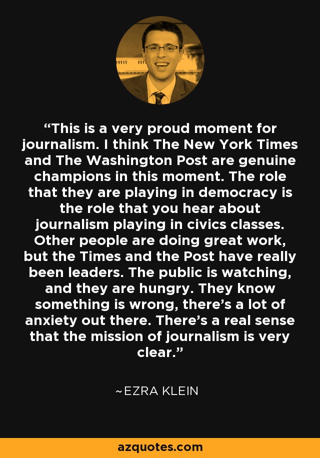 This is a very proud moment for journalism. I think The New York Times and The Washington Post are genuine champions in this moment. The role that they are playing in democracy is the role that you hear about journalism playing in civics classes. Other people are doing great work, but the Times and the Post have really been leaders. The public is watching, and they are hungry. They know something is wrong, there's a lot of anxiety out there. There's a real sense that the mission of journalism is very clear. - Ezra Klein