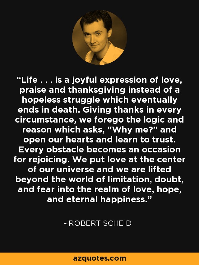 Life . . . is a joyful expression of love, praise and thanksgiving instead of a hopeless struggle which eventually ends in death. Giving thanks in every circumstance, we forego the logic and reason which asks, 