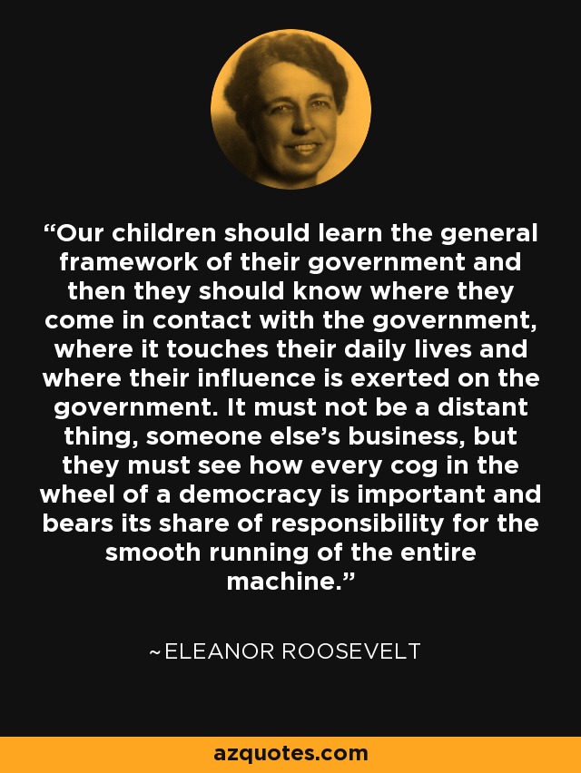 Our children should learn the general framework of their government and then they should know where they come in contact with the government, where it touches their daily lives and where their influence is exerted on the government. It must not be a distant thing, someone else's business, but they must see how every cog in the wheel of a democracy is important and bears its share of responsibility for the smooth running of the entire machine. - Eleanor Roosevelt
